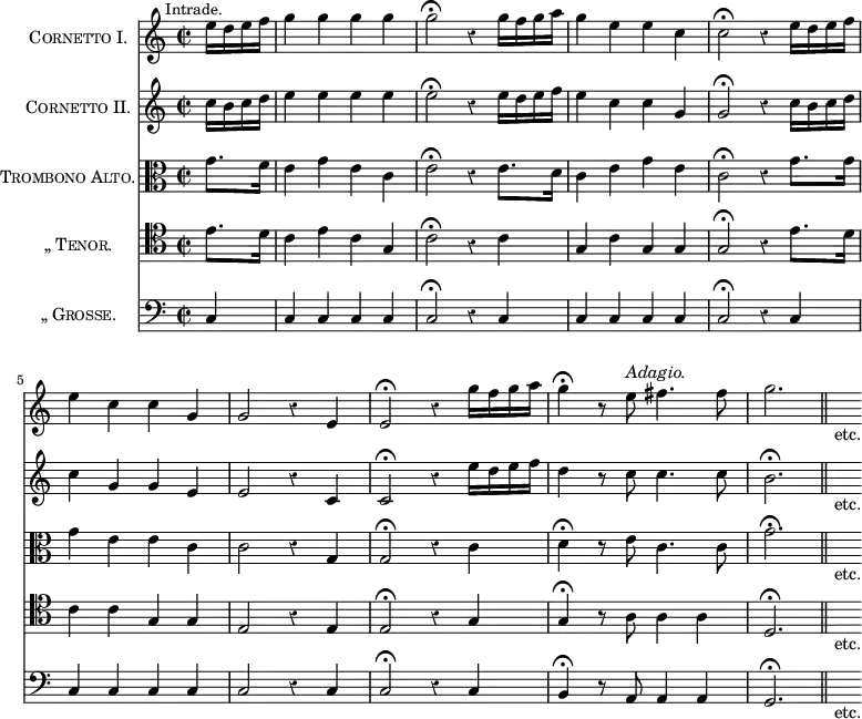 \score{ << \new Staff \with { instrumentName = \markup \caps { Cornetto I. } } \relative e'' { \mark \markup \small "Intrade." \time 2/2 \partial 4 \override Score.Rest #'style = #'classical
e16 d e f | g4 g g g | g2\fermata r4 g16 f g a |
g4 e e c | c2\fermata r4 e16 d e f | %end line 1
e4 c c g | g2 r4 e | e2\fermata r4 g'16 f g a |
g4\fermata r8 e^\markup \italic "Adagio." fis4. fis8 |
g2. \bar "||" s16_"etc." }
\new Staff \with { instrumentName = \markup \caps { Cornetto II.} } \relative c'' {
c16 b c d | e4 e e e | e2\fermata r4 e16 d e f |
e4 c c g | g2\fermata r4 c16 b c d | %end line 1
c4 g g e | e2 r4 c | c2\fermata r4 e'16 d e f |
d4 r8 c c4. c8 | b2.\fermata s16_"etc." }
\new Staff \with { instrumentName = \markup \caps { Trombono Alto.} } \relative g' { \clef alto
g8. f16 | e4 g e c | e2\fermata r4 e8. d16 |
c4 e g e | c2\fermata r4 g'8. g16 | %end line 1
g4 e e c | c2 r4 g | g2\fermata r4 c |
d4\fermata r8 e c4. c8 | g'2.\fermata s16_"etc." }
\new Staff \with { instrumentName = \markup \caps { „ Tenor. } } \relative e' { \clef tenor
e8. d16 | c4 e c g | c2\fermata r4 c |
g c g g | g2\fermata r4 e'8. d16 | %end line 1
c4 c g g | e2 r4 e | e2\fermata r4 g |
g4\fermata r8 a8 a4 a | d,2.\fermata s16_"etc." }
\new Staff \with { instrumentName = \markup \caps { „ Grosse. } } \relative c { \clef bass
c4 | c c c c | c2\fermata r4 c | c c c c | c2\fermata r4 c | %eol1
c c c c | c2 r4 c | c2\fermata r4 c | b\fermata r8 a a4 a | g2.\fermata s16_"etc." } >>
\layout { indent = #26 } }
\header { tagline = ##f }