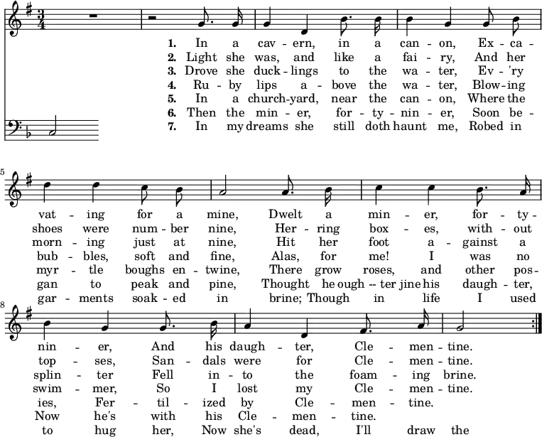 << \new Staff \relative d' { \time  3/4  \key g \major \autoBeamOff
  \repeat volta 7 { R2. | r2 g8. g16 | g4 d b'8. b16 | b4 g g8 b | d4 d c8 b |
  a2 a8. b16 | c4 c b8. a16 | b4 g g8. b16 | a4 d, fis8. a16 | g2 \bar "|" }}
\addlyrics { \set stanza = #"1. "
  In a cav -- ern, in a can -- on, 
  Ex -- ca -- vat -- ing for a mine, 
  Dwelt a min -- er, for -- ty -- nin -- er, 
  And his daugh -- ter, Cle -- men -- tine. }
\addlyrics { \set stanza = #"2. "
  Light she was, and like a fai -- ry, 
  And her shoes were num -- ber nine, 
  Her -- ring box -- es, with -- out top -- ses, 
  San -- dals were for Cle -- men -- tine. }
\addlyrics { \set stanza = #"3. "
  Drove she duck -- lings to the wa -- ter, 
  Ev -- 'ry morn -- ing just at nine, 
  Hit her foot a -- gainst a splin -- ter 
  Fell in -- to the foam -- ing brine. }
\addlyrics { \set stanza = #"4. "
  Ru -- by lips a -- bove the wa -- ter, 
  Blow -- ing bub -- bles, soft and fine, 
  Alas, for me! I was no swim -- mer, 
  So I lost my Cle -- men -- tine. }
\addlyrics { \set stanza = #"5. "
  In a church -- yard, near the can -- on, 
  Where the myr -- tle boughs en -- twine, 
  There grow roses, and other pos -- ies, 
  Fer -- til -- ized by Cle -- men -- tine. }
\addlyrics { \set stanza = #"6. "
  Then the min -- er, for -- ty -- nin -- er, 
  Soon be -- gan to peak and pine, 
  Thought he "ough -- ter jine" his daugh -- ter, 
  Now he's with his Cle -- men -- tine. }
\addlyrics { \set stanza = #"7. "
  In my dreams she still doth haunt me, 
  Robed in gar -- ments soak -- ed in brine; 
  Though in life I used to hug her, 
  Now she's dead, I'll draw the line. }
\new Staff \relative c { \clef bass \key f \major \autoBeamOff \omit Staff.TimeSignature
  c } >>