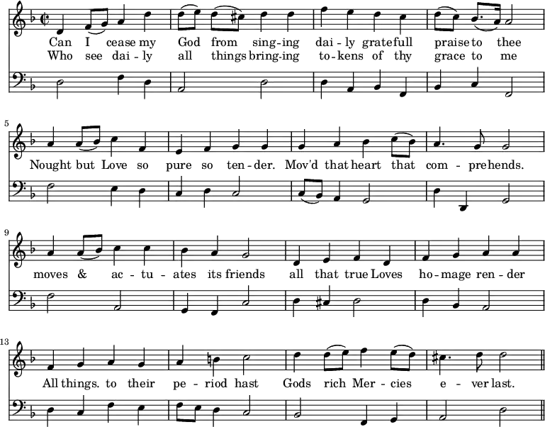 << \new Staff \relative c' { \time 2/2 \key f \major \override Staff.Rest.style = #'classical
  d4 f8 (g) a4 d | d8 ([e]) d ([cis]) d4 d | f e d c | d8 ([c]) bes8. ([a16]) a2 |
  a4 a8 ([bes]) c4 f, | e f g g | 
  g a bes c8 ([bes]) | a4. g8 g2|
  \override Stem.neutral-direction = #up
  a4 a8 ([bes]) c4 c | bes a g2 | d4 e f d |
  f g a a | f g a g | a b c2 |
  d4 d8 ([e]) f4 e8 ([d]) | cis4. d8 d2 \bar "||" }
\addlyrics { Can I cease my God from sing -- ing dai -- ly grate -- full praise to thee 
  Nought but Love so pure so ten -- der. 
  Mov'd that heart that com -- pre -- hends. 
  moves & ac -- tu -- ates its friends all that true Loves 
  ho -- mage ren -- der All things. to their pe -- riod hast 
  Gods rich Mer -- cies e -- ver last. }
\addlyrics { Who see dai -- ly all things bring -- ing to -- kens of thy grace to me }
\new Staff \relative f { \clef bass \key f \major \omit Staff.TimeSignature \override Staff.Rest.style = #'classical \override Stem.neutral-direction = #up
  d2 f4 d | a2 d | d4 a bes f | bes c f,2 |
  f'2 e4 d | c d c2 |
  c8 ([bes]) a4 g2 | \stemDown d'4 \stemNeutral d, g2 |
  f' a, | g4 f c'2 | d4 cis d2 |
  d4 bes a2 | d4 c f e | f8 e d4 c2 |
  bes2 f4 g | a2 d \bar "||" } >>