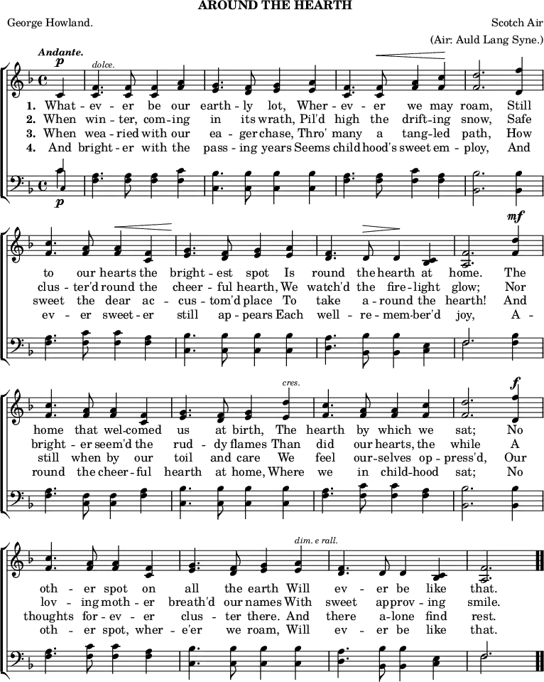 \header { tagline = ##f subtitle = "AROUND THE HEARTH" poet = "George Howland." composer = "Scotch Air" arranger = "(Air: Auld Lang Syne.)" }

\score { << \new ChoirStaff << \override Score.BarNumber #'break-visibility = #'#(#f #f #f)
  \new Staff \relative c' { \key f \major \time 4/4 \partial 4 \tempo \markup \small \italic "Andante."
    c4^\p |
    <f c>4.^\markup \tiny \italic "dolce." q8 q4 <f a> |
    <g e>4. <f d>8 <g e>4 <a e> |
    <f c>4. q8^\< <a f>4 <c f,>\! | <d f,>2. <f d,>4 | %end line 1
    <c f,>4. <a f>8 q4^\< <f c> |
    <g e>4.\! <f d>8 <g e>4 <a e> |
    <f d>4. d8^\> d4\! <c bes> |
    <f a,>2. <d' f,>4^\mf | %end line 2
    <c f,>4. <a f>8 q4 <f c> |
    <g e>4. <f d>8 <g e>4 <d' e,>^\markup \tiny \italic "cres." |
    <c f,>4. <a f>8 q4 <c f,> |
    <d f,>2. <f d,>4^\f | %end line 3
    <c f,>4. <a f>8 <a f>4 <f c> |
    <g e>4. <f d>8 <g e>4 <a e>^\markup \tiny \italic "dim. e rall."
    <f d>4. d8 d4 <c bes> |
    <f a,>2. \bar ".." }
  \addlyrics { \set stanza = #"1. " What -- ev -- er be our earth -- ly lot, Wher -- ev -- er we may roam, Still to our hearts the bright -- est spot Is round the hearth at home. The home that wel -- comed us at birth, The hearth by which we sat; No oth -- er spot on all the earth Will ev -- er be like that. }
  \addlyrics { \set stanza = #"2. " When win -- ter, com -- ing in its wrath, Pil'd high the drift -- ing snow, Safe clus -- ter'd round the cheer -- ful hearth, We watch'd the fire -- light glow; Nor bright -- er seem'd the rud -- dy flames Than did our hearts, the while A lov -- ing moth -- er breath'd our names With sweet ap -- prov -- ing smile. }
  \addlyrics { \set stanza = #"3. " When wea -- ried with our ea -- ger chase, Thro' many a tang -- led path, How sweet the dear ac -- cus -- tom'd place To take a -- round the hearth! And still when by our toil and care We feel our -- selves op -- press'd, Our thoughts for -- ev -- er clus -- ter there. And there a -- lone find rest. }
  \addlyrics { \set stanza = #"4. " And bright -- er with the pass -- ing years Seems child -- hood's sweet em -- ploy, And ev -- er sweet -- er still ap -- pears Each well -- re -- mem -- ber'd joy, A -- round the cheer -- ful hearth at home, Where we in child -- hood sat; No oth -- er spot, wher -- e'er we roam, Will ev -- er be like that. }
  \new Staff \relative c' { \clef bass \key f \major 
    << { c4\p } \\ { c } \\ { \once \override NoteHead.font-size = #-2 c, } >> |
    <f a>4. q8 q4 <f c'> | <c bes'>4. q8 q4 q |
    <f a>4. q8 <f c'>4 <f a> | <bes, bes'>2. q4 | %end line 1
    <f' a>4. <f c'>8 q4 <f a>4 | <c bes'>4. q8 q4 q |
    <d a'>4. <bes bes'>8 q4 <c e> |
    << { f2. } \\ { f } >> <f bes>4 | %end line 2
    <f a>4. <f c>8 q4 <f a> | <c bes'>4. q8 q4 q |
    <f a>4. <f c'>8 q4 <f a> | <bes, bes'>2. q4 | %end line 3
    <f' a>4. <f c'>8 q4 <f a> | <c bes'>4. q8 q4 q |
    <d a'>4. <bes bes'>8 q4 <c e> | << { f2. } \\ { f } >> } >> >>
\layout { indent = #0 }
\midi { \tempo 4 = 88 } }