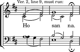 \new ChoirStaff <<
\new Staff { \clef treble \time 3/2 \partial 1 \key d \major \set Staff.midiInstrument = "church organ" \omit Staff.TimeSignature \set Score.tempoHideNote = ##t \override Score.BarNumber #'transparent = ##t \mark \markup \small "Ver. 2, line 9, must run:"
\relative c'
<< { e2( fis) | g1 fis2 \fermata } \\
{ cis2( d) | d( cis) d } >>
}
\addlyrics { Ho _ -- -- san _ -- na. }
\new Staff { \clef bass \key d \major \set Staff.midiInstrument = "church organ" \omit Staff.TimeSignature
\relative c'
<< { a1 | b2( g) a } \\
{ a4( g fis2) | e1 d2 \fermata } >>
}
>>
\layout { indent = #0 }
\midi { \tempo 2 = 39 }