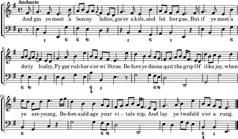 
\new ChoirStaff <<
  \new Staff \relative c' { \time 4/4 \key g \major \autoBeamOff \tempo "Andante"
    \partial 8 fis8 | g4. fis8 e4. b'8 | a[ b] g[ a] \appoggiatura g8 fis4 e8[ d] | g4. fis8 e4 b' | a8[ g] fis[ g] 

e4. fis8 | g4. fis8 e4 b' | a8[ b] g[ a] \appoggiatura g8 fis4 e8[ d] | g4. a8 b4 e | b8[ a] g[ fis] e4.

e'8 | d4 b \stemUp b a8[ g] | fis[ g] a[ b] a16[ fis8.] e8[ d] | \stemDown d'4 b8[ c] b4 d | e8[ d] b[ d] e4. fis16[ g] |

d4 b b \stemUp a8[ g] | fis8[ g] a[ b] a16[ fis8.] e8[ d] | g4. a8 \stemDown b4 e | \stemUp b8[ a] g[ fis] e4. } 

\addlyrics { And gin ye meet a bon -- ny laſsie, _ gie'er a kiſs, and let her gae, But if ye meet a dirty _ huſsy, _ Fy gar rub her o'er wi' Strae. Be ſure ye dinna _ quit the grip Of il -- ka joy, when ye are young, Be -- fore auld age your vi -- tals nip, And lay ye twafald _ o'er a rung. }

  \new Staff \relative c { \clef "bass" \key g \major
    \partial 8 r8 | e4 b e, g' | fis e d r4 | r4 b c g | a b e, r4 | e' b e g | fis e d r4 | e d g e | b' b, e4. \bar ".|." r8 | g2 g4 fis8 e | d2 d, | g g' | b,4 g c r4 | g'2 g4 fis8 e | d2 d, | e'4 d g8 fis e4 | b b e,4. \bar "|." }
\new FiguredBass { \bassFigureExtendersOff \figuremode { r8 | r4 <_+> r4 <6> | <6> <6\\> r2 | r4 <_+> r4 <6> | r4 <_+> r2 | r2 r4 <6> | <6> <6\\> r2 | r1 | <6 4>4 <_+> r2 | r2 r4 <6>8 <6\\> | r1 | r1 | <6>4 r4 r2 | r2 r4 <6>8 <6\\> | r1 | r1 | <6 4>4 <_+> } }
>>
