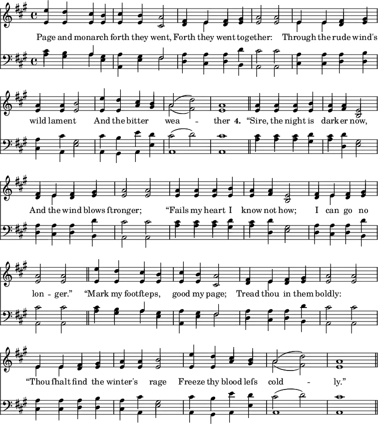\version "2.14.2"
<<
\override Score.BarNumber #'break-visibility = #'#(#f #f #f)
\new ChoirStaff {
\time 4/4
\key a \major
<<
\new voice="soprano" {
\voiceOne \slurUp
\relative c'' {
e4 d cis b cis b a2 fis4 e fis gis a2 a
e4 e fis gis a a b2 e4 d cis b a2( \stemDown d) \stemUp a1 \bar "||"
a4 a a b a a e2 fis4 e fis gis a2 a
a4 a a b a a e2 fis4 e fis gis a2 a \bar "||"
e'4 d cis b cis b a2 fis4 e fis gis a2 a
e4 e fis gis a a b2 e4 d cis b a2( \stemDown d) \stemUp a1 \bar "||"
}
}
\\
\new voice=alto {
\voiceTwo \stemUp
\relative c' {
e4 e e e e e cis2 d4 \stemDown e \stemUp d e e2 e
\stemDown e4 e \stemUp d e e e e2 e4 e a gis \stemDown a2( fis ) \stemUp e1
e4 e e e e fis b,2 d4 \stemDown e \stemUp d e e2 e
e4 e e e e fis b,2 d4 \stemDown e \stemUp d e e2 e
e4 e e e e e cis2 d4 \stemDown e \stemUp d e e2 e
\stemDown e4 e \stemUp d e e e e2 e4 e a gis \stemDown a2( fis ) \stemUp e1
}
}
\new Lyrics \lyricmode {
\set associatedVoice = #"soprano"
Page4 and monarch2 forth4 they went,2 Forth4 they went to -- gether:1
Through4 the rude wind's wild lament2. And4 the bitter2 wea1 -- ther
\set stanza = #"4. "
“Sire,4 the night is dark -- er now,2 And4 the wind blows ſtronger;1
“Fails4 my heart I know not how;2 I4 can go no lon2 -- ger.”
“Mark4 my footſteps,2 good4 my page;2 Tread4 thou in them boldly:1
“Thou4 ſhalt find the winter's2 rage Freeze4 thy blood leſs cold1 -- ly.”
}
>>
}
\new ChoirStaff {
\clef "bass"
\time 4/4
\key a \major
<<
\new voice="tenor" {
\voiceThree \slurUp \stemDown
\relative c' {
cis4 b \stemUp a \stemDown gis a gis \stemUp fis2 \stemDown a4 a a d cis2 cis
}
\relative c' {
a4 a a b a cis gis2 cis4 b e d cis2( d) cis1
}
\relative c' {
cis4 cis cis d cis d gis,2 a4 a a d cis2 cis
}
\relative c' {
cis4 cis cis d cis d gis,2 a4 a a d cis2 cis
}
\relative c' {
cis4 b \stemUp a \stemDown gis a gis \stemUp fis2 \stemDown a4 a a d cis2 cis
}
\relative c' {
a4 a a b a cis gis2 cis4 b e d cis2( d) cis1
}
}
\\
\new voice="bass" {
\voiceFour \slurDown
\relative c' {
a4 gis a e a, e' fis2 d4 cis d b a2 a
}
\relative c {
cis4 cis d d cis a e'2 a,4 gis a e' a,1 a1 \bar "||"
}
\relative c' {
a4 a a gis a d, e2 d4 cis d b a2 a
}
\relative c' {
a4 a a gis a d, e2 d4 cis d b a2 a \bar "||"
}
\relative c' {
a4 gis a e a, e' fis2 d4 cis d b a2 a
}
\relative c {
cis4 cis d d cis a e'2 a,4 gis a e' a,1 a1 \bar "||"
}
}
>>
}
>>
