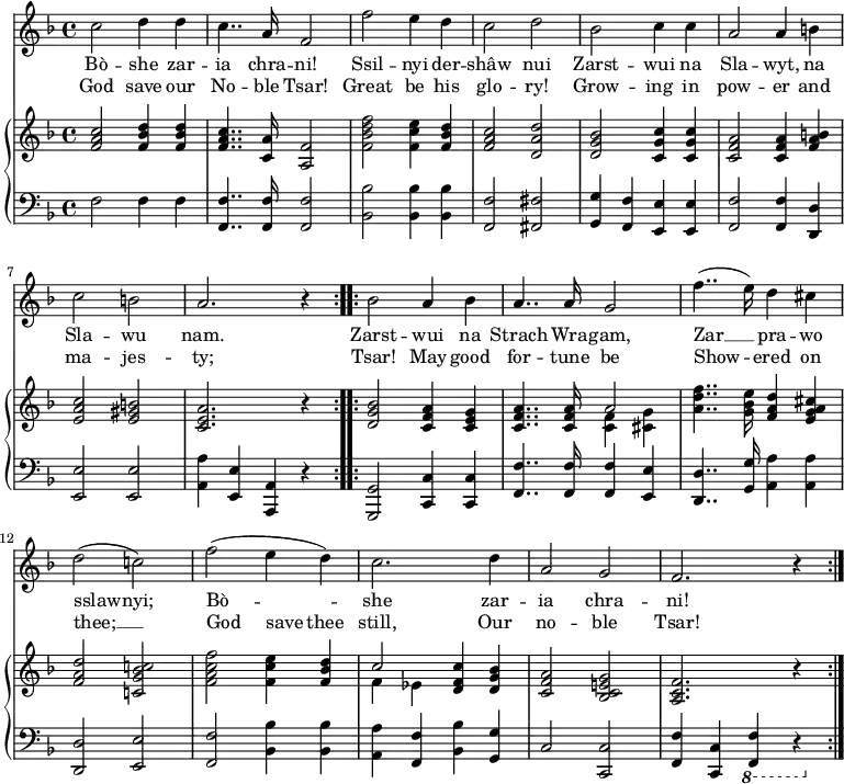 \relative c'' {
<<
\new Voice = "anthem" {
\key f \major
\repeat volta 2 { c2 d4 d
c4.. a16 f2
f' e4 d
c2 d
bes c4 c
a2 a4 b
c2 b
a2. r4 }
\repeat volta 2 { bes2 a4 bes
a4.. a16 g2
f'4..( e16) d4 cis
d2( c!)
f( e4 d)
c2. d4
a2 g
f2. r4 }
}
\new Lyrics \lyricmode {
\set associatedVoice = #"anthem"
Bò2 -- she4 zar -- ia4.. chra16 -- ni!2
Ssil -- nyi4 der -- shâw2 nui
Zarst -- wui4 na Sla2 -- wyt,4 na Sla2 -- wu nam.1
Zarst2 -- wui4 na Strach4.. Wra16 -- gam,2
Zar2 __ pra4 -- wo sslaw2 -- nyi;
Bò1 -- she2. zar4 -- ia2 chra -- ni!2.
}
\new Lyrics \lyricmode {
\set associatedVoice = #"anthem"
God2 save4 our No4.. -- ble16 Tsar!2
Great2 be4 his glo2 -- ry!
Grow2 -- ing4 in pow2 -- er4
and ma2 -- jes -- ty;1
Tsar!2 May4 good for4.. -- tune16 be2
Show2 -- ered4 on thee;1 __
God2 save4 thee still,2.
Our4 no2 -- ble Tsar!2.
}
\new PianoStaff <<
\new Staff {
\key f \major
\repeat volta 2 { <f a c>2 <f bes d>4 <f bes d>
<f a c>4.. <c a'>16 <a f'>2
<f' bes d f> <f c' e>4 <f bes d>
<f a c>2 <d a' d>
<d g bes> <c g' c>4 <c g' c>
<c f a>2 <c f a>4 <f a b>
<e a c>2 <e gis b>
<c e a>2. r4 }
\repeat volta 2 { <d g bes>2 <c f a>4 <c e g>
<< { <c f a>4.. <c f a>16 a'2 } \\ { s2 <c, f>4 <cis g'> } >>
<a' d f>4.. <g bes e>16 <f a d>4 <e g a cis>
<f a d>2 <c! g' bes c!>
<f a c f> <f c' e>4 <f bes d>
<< { c'2 <d, f c'>4 <d g bes> } \\ { f ees } >>
<c f a>2 <bes c e! g>
<a c f>2. r4 }
}
\new Staff {
\clef "bass"
\key d \minor
f2 f4 f
<f f,>4.. <f f,>16 <f f,>2
<bes bes,>2 <bes bes,>4 <bes bes,>
<f f,>2 <fis fis,>
<g g,>4 <f f,> <e e,> <e e,>
<f f,>2 <f f,>4 <d d,>
<e e,>2 <e e,>
<a a,>4 <e e,> <a, a,> r4
<g g,>2 <c c,>4 <c c,>
<f, f'>4.. <f f'>16 <f f'>4 <e e'>
<d d'>4.. <g g'>16 <a a'>4 <a a'>
<d, d'>2 <e e'>
<f f'>2 <bes bes'>4 <bes bes'>
<a a'> <f f'> <bes bes'> <g g'>
c2 <c c,>
<f f,>4 <c c,> \ottava #-1 <f, f,> r4
}
>>
>>
}