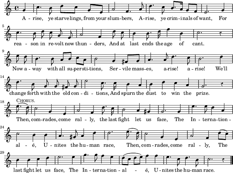 
  \relative g' { \time 4/4 \partial 4 \override Score.Rest #'style = #'classical 
  g4 |
  c4. b8 d8[ c] g[ e] | a2 f4. a8 |
  d4. c8 b8. a16 g8[ f] | \autoBeamOff %end line 1 
  e2. g4 | c4. b8 d c g e | a2 f4 d'8 c |
  b4 b8. d16 f4 b,4 | c2. r4 | \break %end line 2
  \partial 4 e8 d | \autoBeamOn b4. b8 a[ b] c[ a] |
  b2 g4 fis8[ g] | \autoBeamOff
  a4. a8 d4. c8 | b2. d4 | %end line 3
  d4. b8 g g fis g | e'2 c8. c16 b4*1/2 a | b4 d c a | g2. r4 |%eol4
  \break \partial 4 e'8.(^\markup \caps "Chorus." d16) |
  c2 g4 e | a2 f4 d'8. c16 | b2 a4 gis |
  g2. g4 e'4. e8 d4 a4 | %end line 5
  c2 b4 b4 | a4. gis8 a4 d4 |
  d2. e8.( d16) | c2 g4 e | a2 f4 d'8[( c8)] | %end line 6
%last line of score brought back from next page to enable transclusion
  b4 b c d | e2. e4 | g4. g8 f4 e4 | d8([ c] d[ e]) f4 f |
  e4. c8 d4. b8 c2. r4 \bar "|." }
\addlyrics {
  A -- rise, ye starve -- lings, from your slum -- bers,
  A -- rise, ye crim -- i -- nals of want,
  For rea -- son in re -- volt now thun -- ders,
  And at last ends the age of cant.
  Now a -- way with all su -- per -- sti -- tions,
  Ser -- vile mass -- es, a -- rise! a -- rise!
  We'll change forth with the old con -- di -- tions,
  And spurn the dust to win the prize.
  Then, com -- rades, come ral -- ly, the last fight let us face,
  The In -- ter -- na -- tion -- al -- é,
  U -- nites the hu -- man race,
  Then, com -- rades, come ral -- ly,
  The last fight let us face,
  The In -- ter -- na -- tion -- al -- é,
  U -- nites the hu -- man race. }