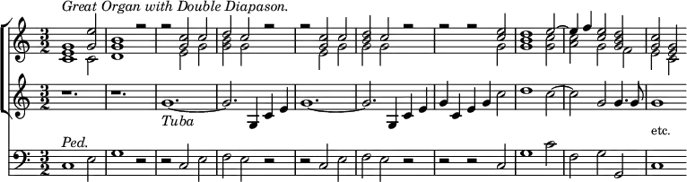 { \time 3/2
<< \new ChoirStaff << \new Staff { \clef treble \relative e'
<< { <g e>1^\markup { \italic "Great Organ with Double Diapason." } <e' g,>2 | <b g>1 r2 |
r2 <c g> c | d c r | r <c g> c | <d b> c r | r r <e c> <d b>1 e2 ~ | e4 f <e c>2 <d b g> | <c g> <g e> }
\\
{ c,1 c2 | d1 s2 | s e g | <b g> g s | s e g | g g s | s1 g2 | g1 <g c>2 | <c a> g f | e c }
>> }
\new Staff { \clef treble \relative g'
{ r1. | r | g_\markup { \italic Tuba } ~ | g2. g,4 c e | g1. ~ | g2. g,4 c e | g c, e g c2 | d1 c2 ~ | c g g4. g8 | g1 } }
>>
\new Staff { \clef bass \relative c
{ c1^\markup { \italic Ped. } e2 | g1 r2 | r c, e | f e r | r c e | f e r | r r c | g'1 c2 | f, g g, |
c1^\markup { \raise #2 \smaller etc. } }
}
>>
}