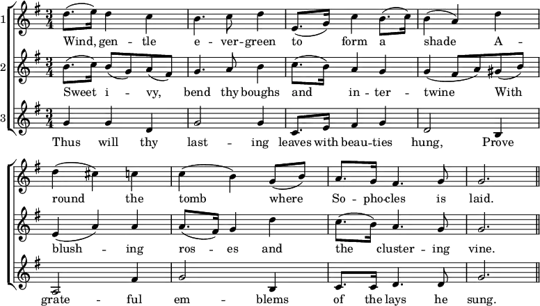 \new ChoirStaff << \override Score.BarNumber #'break-visibility = #'#(#f #f #f)
\new Staff \with { instrumentName = #"1" } \relative d'' { \key g \major \time 3/4
d8.( e16) d4 c | b4. c8 d4 | e,8.( g16) c4 b8.( c16) | b4( a) d |
d( cis) c | c( b) g8( b) | a8. g16 fis4. g8 | g2. \bar "||" }
\addlyrics { Wind, gen -- tle e -- ver -- green to form a shade A -- round the tomb where So -- pho -- cles is laid. }
\new Staff \with { instrumentName = #"2" } \relative b' { \key g \major
b8.( c16) b8( g) a( fis) | g4. a8 b4 | c8.( b16) a4 g |
g4( fis8 a) gis( b) | e,4( a) a | a8.( fis16) g4 d' |
c8.( b16) a4. g8 | g2. }
\addlyrics { Sweet i -- vy, bend thy boughs and in -- ter -- twine With blush -- ing ros -- es and the cluster -- ing vine. }
\new Staff \with { instrumentName = #"3" } \relative g' { \key g \major
g4 g d | g2 g4 | c,8. e16 fis4 g | d2 b4 | a2 fis'4 | g2 b,4 |
c8. c16 d4. d8 | g2. }
\addlyrics { Thus will thy last -- ing leaves with beau -- ties hung, Prove grate -- ful em -- blems of the lays he sung. } >>