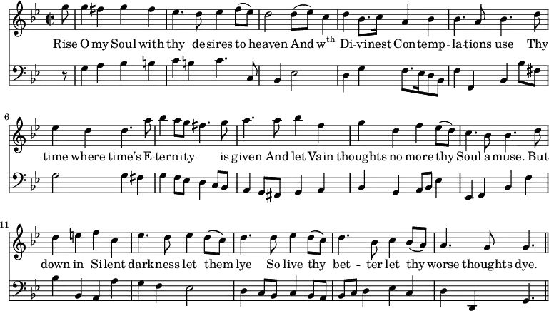 << \new Staff \relative d'' { \time 2/2 \key bes \major
  \partial 8 g8 | g4 fis g fis | ees4. d8 ees4 f8 ([ees]) | d2 d8 ([ees]) c4 | d bes8. c16
  a4 bes | bes4. a8 bes4. d8 | ees4 d d4. a'8 | bes4 a8 g fis4. g8 | a4.
  a8 bes4 f | g d f ees8 ([d]) | c4. bes8 bes4. d8 | d4 e f c |
  ees4. d8 ees4 d8 ([c]) | d4. d8 ees4 d8 ([c]) | d4. bes8 c4 bes8 ([a]) a4. g8 g4.  \bar "||" }
\addlyrics { 
  Rise O my Soul with thy de -- sires to heaven And \markup{\concat{w\super{th}}} Di -- vi -- nest 
  Con -- temp -- la -- tions use Thy time where time's E -- ter -- ni -- ty _ is given 
  And let Vain thoughts no more thy Soul a -- muse. But down in Si -- lent 
  dark -- ness let them lye So live thy bet -- ter let thy worse thoughts dye. }
\new Staff \relative d { \clef bass \key bes \major \autoBeamOff \omit Staff.TimeSignature
  r8 | g4 a bes b | c b c4. c,8 | s4 bes ees2 | d4 g
  f8. [ees16 d8 bes] | f'4 f, bes bes'8 [fis] | g2 g4 fis | g f8 [ees] d4 c8 [bes] | a4 
  g8 [fis] g4 a | bes g a8 [bes] ees4 | ees, f bes f' | bes bes, a a' | 
  g f ees2 | d4 c8 [bes] c4 bes8 [a] | bes [c] d4 ees c | d d, g4. \bar "||" } >>