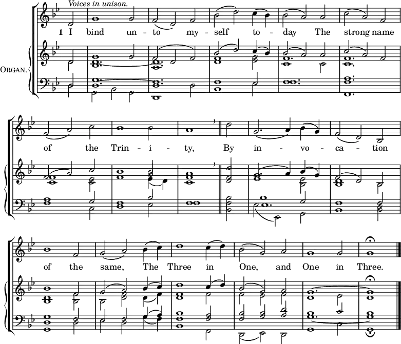 \new ChoirStaff <<
\new Staff {
\clef treble
\time 3/2
\partial 2
\key g \minor
\set Staff.midiInstrument = "choir aahs"
\omit Staff.TimeSignature
\set Score.tempoHideNote = ##t
\override Score.BarNumber #'transparent = ##t
\relative c'
{ ^\markup \italic "Voices in unison."
d2 | g1 2 | f( d) f | bes( d) c4( bes) | bes2( a) a | c( a) f \break
f( a) c | bes1 2 | a1 \breathe \bar"||" d2 | g,2.( a4) bes( g) | f2( d) bes \break
bes'1 f2 | g( a) bes4( c) | d1 c4( d) | bes2( g) a | g1 2 | 1 \fermata |\bar"|."}
}
\addlyrics { \set stanza = "1 "
I bind un -- to my -- self to -- day
The strong name of the Trin -- i -- ty,
By in -- vo -- ca -- tion of the same,
The Three in One, and One in Three. }
\new PianoStaff \with {
instrumentName = \markup {
\center-column { \smallCaps "Organ."
}
}
} <<
\new Staff = "staff" {
\clef treble
\key g \minor
\set Staff.midiInstrument = "church organ"
\omit Staff.TimeSignature
\relative c'
<< { d2 | g1 2 | f( d f) | bes( d) c4( bes) | bes2( a) a | c( a) f
f( a) c | bes1 2 | a1 \breathe d2 | g,2.( a4) bes( g) | f2( d) bes
bes'1 f2 | g( a) bes4( c) | d1 c4( d) | bes2( g) a | g1. ~ g1 \fermata }
\\
{ d2 | 1. ~ | d | <d f>1 <es g>2 | f1. | <c f>
<c f>1 <c es>2 | f1 \stemUp g2 | <c, f>1 <d f>2 | <es g>1 \stemDown <bes es>2 | <bes d>1 bes2
<bes d>1 <bes f'>2 | bes <d f> d4( f) | <d f>1 f2 | f es f | d1 es2 | d1 }
\\
\shiftOff \stemDown { s2 | bes1. | a | s | c1 2 | s1.
s | s1 es4_( d) } >>
}
\new Staff {
\clef bass
\key g \minor
\set Staff.midiInstrument = "church organ"
\omit Staff.TimeSignature
\relative c
<< { d2 | g1. | f | 1 es2 | f1. | <f a>
a1 g2 | f1 bes2 | f1 \stemDown bes2 | 1 \stemUp g2 | f1 2
<d g>1 f2 | es f g4( a) | <f bes>1 <f a>2 | <f bes> <g bes> <a d> | bes1 c2 | bes1 }
\\
{ d,2 | g, bes g | d1 d'2 | bes1 es2 | f1. | f,
f'1 c2 | d1 es2 | f1 <bes, f'>2 | es( es,) g | bes1 <bes d>2
g1 d'2 | es d g4( f) | bes,1 f2 | d( es) d | g1 c2 | g1 \fermata }
\\
{ s2 | d'1. ~ | d | s | s | s
s | s | s | es | s
s | s | s | s | g _~ | g1 } >>
}
>> >>
\layout { indent = #12 }
\midi { \tempo 2 = 72 }