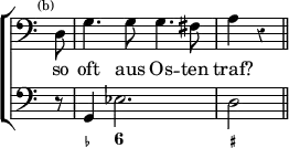 \new ChoirStaff << \override Score.Rest #'style = #'classical \override Score.TimeSignature #'stencil = ##f
\new Staff \relative d { \time 4/4 \clef bass \partial 8 \mark \markup \tiny "(b)" \autoBeamOff
d8 | g4. g8 g4. fis8 | a4 r \bar "||" }
\addlyrics { so oft aus Os -- ten traf? }
\new Staff { \clef bass r8 g,4 ees2. d2 }
\figures { < _ >8 < _- >4 < 6 >2. < _+ >2 } >>