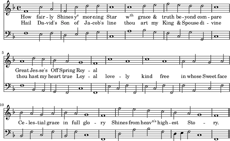 << \new Staff \relative d' { \override Staff.TimeSignature.stencil = #ly:text-interface::print \override Staff.TimeSignature.text = \markup {\musicglyph #"timesig.C44"} \time 4/2 \key f \major
f1 c'2 a | f c' d d | \cadenzaOn c1 \cadenzaOff \bar "|" c1 d2 e | f e d
d | \cadenzaOn c1 \cadenzaOff \bar "|" a1 d2 c | bes a g1 | \cadenzaOn f1 \cadenzaOff \bar "|"
c'1 a | c a | \stemDown a2 \stemNeutral a g a | bes a g a |
bes a g1 | \cadenzaOn f1 \cadenzaOff \bar "|" f'2 e d c | bes a g1 | \cadenzaOn f1 \cadenzaOff \bar "||" }
\addlyrics {
How fair -- ly Shines \markup{\concat{y\super{e}}} mor -- ning Star \markup{\concat{w\super{th}}} grace & truth be -- yond
com -- pare Great Jes -- se's Off Spring Roy -- al }
\addlyrics {
Hail Da -- vid's Son of Ja -- cob's line thou art my King & Spouse
di -- vine thou hast my heart true Loy -- al
love -- ly kind free in whose Sweet face Ce -- les -- tial grace
in full glo -- ry Shines from \markup{\concat{heav\super{n's}}} high -- est Sto -- _ ry.}
\new Staff \relative d { \clef bass \key f \major \autoBeamOff \omit Staff.TimeSignature
f1 e2 f | d \stemUp e \stemNeutral f g | \cadenzaOn c,1 \cadenzaOff \bar "|" a'1 bes2 g | f c g'
g, | \cadenzaOn c1 \cadenzaOff \bar "|" f1 bes,2 a | g f c'1 | \cadenzaOn f,1 \cadenzaOff \bar "|"
e'2 c f f, | e' c f f, | f' a, c f | bes, f' c f |
bes, f' c1 | \cadenzaOn f,1 \cadenzaOff \bar "|" d'2 a' bes f | d4 e f2 c1 | \cadenzaOn f,1 \cadenzaOff \bar "||" } >>