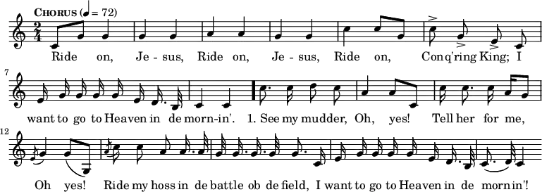 { \time 2/4 \tempo \markup { \caps Chorus } 4 = 72 \relative c' { \autoBeamOff c8[ g'] g4 g g a a g g | c c8[ g] | c-> g-> e-> c | e16 g g g g e d16. b32 | c4 c \bar "."
c'8. c16 d8 c | a4 a8[ c,] | c'16 c8. c16 a[ g8] | \acciaccatura e8 g4 g8[( g,]) | \acciaccatura a'8 c8 c a a16. a32 | g32 g16. g g32 g8. c,16 | e16 g g g g e d16. b32 | c8.( d32) c4 \bar ".|." }
\addlyrics { Ride on, Je -- sus, Ride on, Je -- sus, Ride on, Con -- q'ring King; I want to go to Hea -- ven in de morn -- in'. "1. See" my mud -- der, Oh, yes! Tell her for me, Oh yes! Ride my hoss in de bat -- tle ob de field, I want to go to Hea -- ven in de morn -- in'! }
}