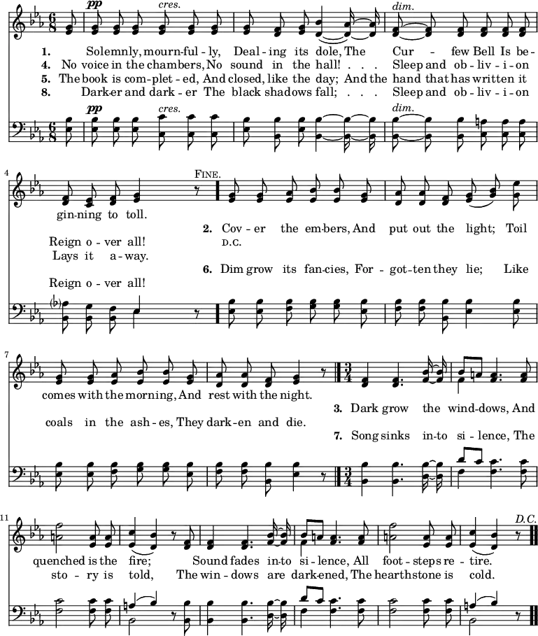 \relative c' { << \new Voice = "a" { \time 6/8 \key ees \major \partial 8 \autoBeamOff <ees g>8 <ees g>^\pp <ees g> <ees g> <ees g>^\markup { \italic cres. } <ees g> <ees g> <ees g> <d f> <ees g> <d bes'>4( ~ <d aes'>16) ~ <d aes'> <d f>8^\markup { \italic dim. } ~ <d f> <d f> <d f> <d f> <d f> <d f> <c ees> <d f> <ees g>4 r8^\markup { \smallCaps Fine. } \bar "." <ees g> <ees g> <ees aes> <ees bes'> <ees bes'> <ees g> <d aes'> <d aes'> <d f> <ees g>(<g bes>) <g ees'> <ees g> <ees g> <ees aes> <ees bes'> <ees bes'> <ees g> <d aes'> <d aes'> <d f> <ees g>4 r8\bar "|." \time 3/4 <d f>4 <d f>4. <f bes>16 ~ <f bes> << { bes8[a] } \\ { f4 } >> <f a>4. <f a>8 <a f'>2 <ees a>8 <ees a> <ees c'>4(<d bes'>) r8 <d f>8 <d f>4 <d f>4. <f bes>16 ~ <f bes> << { bes8[a] } \\ { f4 } >> <f a>4. <f a>8 <a f'>2 <ees a>8 <ees a> <ees c'>4(<d bes'>) r8^\markup { \italic D.C. } \bar ".." } \new Lyrics \lyricmode { \set associatedVoice = #"a" \set stanza = #"1. " \skip8 Sol -- emn -- ly, mourn -- ful -- ly, Deal -- ing its dole,4 The8 Cur4 -- few8 Bell Is be -- gin -- ning to toll.4 } \new Lyrics \lyricmode { \set associatedVoice = #"a" \skip8 \skip1 \skip1 \skip1 \set stanza = #"2. " Cov8 -- er the em -- bers, And put out the light;4 Toil8 comes with the morn -- ing, And rest with the night.4 } \new Lyrics \lyricmode { \set associatedVoice = #"a" \skip8 \skip1 \skip1 \skip1 \skip1 \skip1 \skip1 \set stanza = #"3. " Dark4 grow4. the8 wind4 -- dows,4. And8 quenched2 is8 the fire;2 \skip4 Sound4 fades4. in16 -- to si4 -- lence,4. All8 foot2 -- steps8 re -- tire.2 } \new Lyrics \lyricmode { \set associatedVoice = #"a" \set stanza = #"4. " No8 voice in the cham -- bers, No sound in the hall!__.___.___.4. Sleep8 and ob -- liv -- i -- on Reign o -- ver all!4 \skip8 ᴅ.ᴄ. } \new Lyrics \lyricmode { \set associatedVoice = #"a" \set stanza = #"5. " The8 book is com -- plet -- ed, And closed, like the day;4 And16 the hand8 that has writ -- ten it Lays it a -- way. } \new Lyrics \lyricmode { \set associatedVoice = #"a" \skip8 \skip1 \skip1 \skip1 \set stanza = #"6. " Dim8 grow its fan -- cies, For -- got -- ten they lie;4 Like8 coals in the ash -- es, They dark -- en and die.4 } \new Lyrics \lyricmode { \set associatedVoice = #"a"  \skip8 \skip1 \skip1 \skip1 \skip1 \skip1 \skip1 \set stanza = #"7. " Song4 sinks4. in16 -- to si4 -- lence,4. The8 sto2 -- ry8 is told,2 \skip8 The8 win4 -- dows4. are8 dark4 -- ened,4. The8 hearth2 -- stone8 is cold.2 } \new Lyrics \lyricmode { \set associatedVoice = #"a" \set stanza = #"8. " \skip8 Dark8 -- er and dark -- er The black shad -- ows fall;___.___.___.4. Sleep8 and ob -- liv -- i -- on Reign o -- ver all!4 } \new Staff { \time 6/8 \key ees \major \partial 8 \autoBeamOff \clef bass <ees, bes'>8 <ees bes'>^\pp <ees bes'> <ees bes'> <c c'>^\markup { \italic cres. } <c c'> <c c'> <ees bes'> <bes bes'> <ees bes'> <bes bes'>4 ~ <bes bes'>16 ~ <bes bes'> <bes bes'>8^\markup { \italic dim. } ~ <bes bes'> <bes bes'> <c a'> <c a'> <c a'> <bes aes'?> <bes g'> <bes f'> << { ees4 } \\ { ees } >> r8 \bar "." <ees bes'> <ees bes'> <f bes> <g bes> <g bes> <ees bes'> <f bes> <f bes> <bes, bes'> <ees bes'>4 <ees bes'>8 <ees bes'> <ees bes'> <f bes> <g bes> <g bes> <ees bes'> <f bes> <f bes> <bes, bes'> <ees bes'>4 r8 \bar "|." \time 3/4 <bes bes'>4 <bes bes'>4. <d bes'>16 ~ <d bes'> << { d'8[c] } \\ { f,4 } >> <f c'>4. <f c'>8 <f c'>2 <f c'>8 <f c'> << { a4(bes) } \\ { bes,2 } >> r8 <bes bes'>8 <bes bes'>4 <bes bes'>4. <d bes'>16 ~ <d bes'> << { d'8[c] } \\ { f,4 } >> <f c'>4. <f c'>8 <f c'>2 <f c'>8 <f c'> << { a4(bes) } \\ { bes,2 } >> r8 \bar ".." } >> }