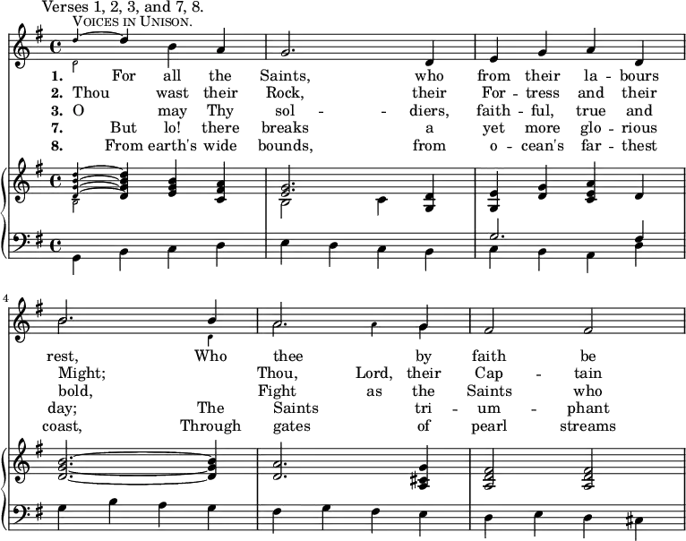 << <<
\new Staff { \clef treble \time 4/4 \key g \major \set Staff.midiInstrument = "trumpet"
\mark \markup \smaller "Verses 1, 2, 3, and 7, 8."
\mergeDifferentlyDottedOn
\relative c''
{
<<^\markup \fontsize #4 \smallCaps "Voices in Unison."
\new Voice = "alternative" {
\voiceOne \magnifyMusic 0.63 {
d4 ~ \once \normalsize d
}
}
{
\voiceTwo \magnifyMusic 0.63 {
d,2
}
\oneVoice
} >>
b'4 a | g2. d4 | e g a d, | \break
<<
\new Voice = "alternative" {
\voiceOne {
b'2. b4 | a2. g4 |
}
}
{
\voiceTwo \magnifyMusic 0.63 {
\once \normalsize b2. d,4 | \once \normalsize a'2 a4 \once \normalsize g |
}
\oneVoice
} >>
fis2 fis }
}
\addlyrics {\set stanza = #"1. "
_ For all the Saints, who from their la -- bours rest,
Who thee _ by faith be --
}
\addlyrics {\set stanza = #"2. "
Thou _ wast their Rock, their For -- tress and their Might;
_ Thou, Lord, their Cap -- tain
}
\addlyrics {\set stanza = #"3. "
O _ may Thy sol -- diers, faith -- ful, true and bold,
_ Fight as the Saints who
}
\addlyrics {\set stanza = #"7. "
_ But lo! there breaks a yet more glo -- rious day;
The Saints _ tri -- um -- phant
}
\addlyrics {\set stanza = #"8. "
_ From earth's wide bounds, from o -- cean's far -- thest coast,
Through gates _ of pearl streams
}
\new PianoStaff <<
\new Staff { \clef treble \key g \major \set Staff.midiInstrument = "church organ"
\relative c'
<< {
<<
\new Voice = "alternative" {
\voiceOne \magnifyMusic 0.63 {
<d g b d>4 ~ \once \normalsize <d g b d>
}
}
{
\voiceTwo \magnifyMusic 0.63 {
b2
}
\oneVoice
} >>
<e g b>4 <c fis a> |
<<
\new Voice = "alternative" {
\voiceOne {
<e g>2.
}
}
{
\voiceTwo {
b2 c4
}
\oneVoice
} >>
<g d'>4 | <g e'> <d' g> <c e a> d | <d g b>2. ~ <d g b>4
<d a'>2. <a cis g'>4 | <a d fis>2 <a d fis> }
>>
}
\new Staff { \clef bass \key g \major \set Staff.midiInstrument = "church organ"
\relative c <<
{ \stemDown g4 b c d | e d c b | c b a d | g b a g | fis g fis e | d e d cis } \\ { \stemUp s1 s | g'2. fis4 } >>
}
>> >> >>
\layout { indent = #0 }
\midi { \tempo 4 = 112 }