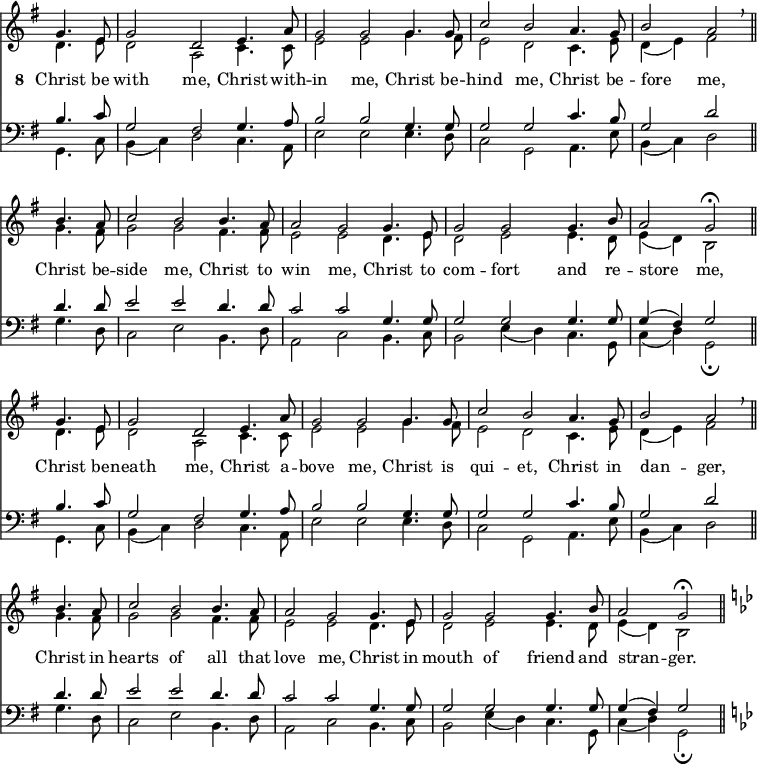 
<< <<
\new Staff { \clef treble \time 3/2 \key g \major \partial 2 \set Staff.midiInstrument = "church organ" \omit Staff.TimeSignature \set Score.tempoHideNote = ##t \override Score.BarNumber  #'transparent = ##t
  \relative c''
  << { g4. e8 | g2 d e4. a8 | g2 g2 4. 8 | c2 b a4. g8 | b2 a \breathe \bar"||" \break
       b4. a8 | c2 b2 4. a8 | 2 g2 4. e8 | g2 g g4. b8 | a2 g \fermata \bar"||" \break
       g4. e8 | g2 d e4. a8 | g2 g2 4. 8 | c2 b a4. g8 | b2 a \breathe \bar"||" \break
       b4. a8 | c2 b2 4. a8 | 2 g2 4. e8 | g2 g g4. b8 | a2 g \fermata \bar"||" 
       \key g \minor } \\
  { d4. e8 | d2 a c4. 8 | e2 e g4. fis8 | e2 d c4. e8 | d4( e) fis2
    g4. fis8 | g2 g fis4. 8 | e2 e d4. e8 | d2 e e4. d8 | e4( d) b2
    d4. e8 | d2 a c4. 8 | e2 e g4. fis8 | e2 d c4. e8 | d4( e) fis2
    g4. fis8 | g2 g fis4. 8 | e2 e d4. e8 | d2 e e4. d8 | e4( d) b2   } >>
}
\addlyrics { \set stanza = "8 "
            Christ be with me, Christ with -- in me,
            Christ be -- hind me, Christ be -- fore _ me,
            Christ be -- side me, Christ to win me,
            Christ to com -- fort and re -- store _ me,
            Christ be -- neath me, Christ a -- bove me,
            Christ is qui -- et, Christ in dan -- _ ger,
            Christ in hearts of all that love me,
            Christ in mouth of friend and stran -- _ ger.
}
\new Staff { \clef bass \key g \major \set Staff.midiInstrument = "church organ" \omit Staff.TimeSignature
  \relative c'
  << { b4. c8 | g2 fis g4. a8 | b2 b g4. 8 | 2 2 c4. b8 | g2 d'
       d4. 8 | e2 e d4. d8 | c2 c g4. 8 | 2 2 4. 8 | 4( fis) g2
       b4. c8 | g2 fis g4. a8 | b2 b g4. 8 | 2 2 c4. b8 | g2 d'
       d4. 8 | e2 e d4. d8 | c2 c g4. 8 | 2 2 4. 8 | 4( fis) g2 
       \key g \minor } \\
  { g,4. c8 | b4( c) d2 c4. a8 | e'2 e e4. d8 | c2 g a4. e'8 | b4( c) d2
    g4. d8 | c2 e b4. d8 | a2 c b4. c8 | b2 e4( d) c4. g8 | c4( d) g,2 \fermata 
    g4. c8 | b4( c) d2 c4. a8 | e'2 e e4. d8 | c2 g a4. e'8 | b4( c) d2
    g4. d8 | c2 e b4. d8 | a2 c b4. c8 | b2 e4( d) c4. g8 | c4( d) g,2 \fermata } >>
}
>> >>
\layout { indent = #0 }
\midi { \tempo 2 = 72 }
