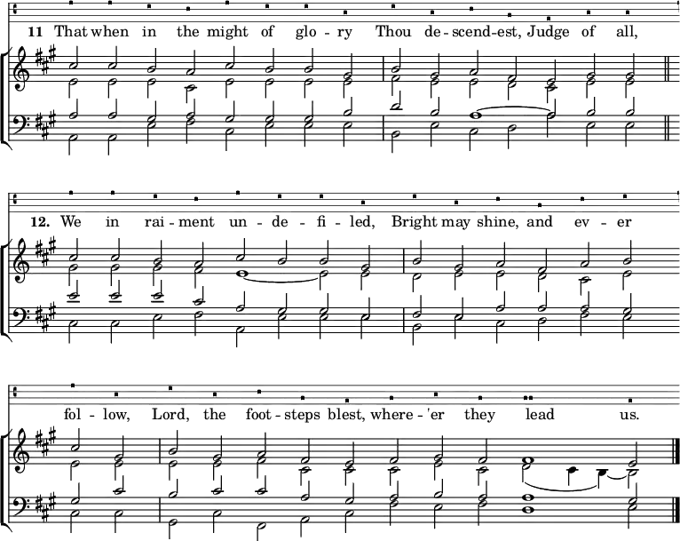 
<<
    \new VaticanaVoice {
      e'2 e' d' c' e' d' d' b | d' b c' a g b b 
      e' e' d' c' e' d' d' b | d' b c' a c' d'
      e' b | d' b c' a g a b a \[ a a \] g
    }
    \addlyrics { \set stanza = "11 "
      That when in the might of glo -- ry
      Thou de -- scend -- est, Judge of all,
      \set stanza ="12. "
      We in rai -- ment un -- de -- fi -- led,
      Bright may shine, and ev -- er fol -- low,
      Lord, the foot -- steps blest, where -- 'er they lead _ us.
    }
\new ChoirStaff <<
  \new Staff \relative c'' << \clef treble \time 8/2 \key a \major \set Staff.midiInstrument = "church organ" \omit Staff.TimeSignature \set Score.tempoHideNote = ##t \override Score.BarNumber  #'transparent = ##t
   { cis2 cis b a cis b b gis | \time 7/2 b gis a fis e gis gis \bar"||" \break
     \time 8/2 cis cis b a cis b b gis | b gis a fis a b \bar"" \break 
     cis gis | \time 11/2 b gis a fis e fis gis fis fis1 e2 \bar"|." } \\
   { e e e cis e e e e | fis e e d cis e e
     gis gis gis fis e1 ~ e2 e | d e e d cis e
     e e | e e fis cis cis cis e cis d( cis4 b) ~ b2 }
   >>
  \new Staff \relative << \clef bass \key a \major \set Staff.midiInstrument = "church organ" \omit Staff.TimeSignature
  \relative c'
   { a a gis a gis gis gis b | d b a1 ~ a2 b b 
     e e e cis a gis gis e | fis e a a a gis
     gis cis | b cis cis a gis a b a a1 gis2 } \\
   { a, a e' fis cis e e e | b e cis d a' e e 
     cis cis e fis a, e' e e | b e cis d fis e
     cis cis | gis cis fis, a cis fis e fis d1 e2 }
    >>
  >>
>>
\layout { indent = #0 }
\midi { \tempo 2 = 69 }
