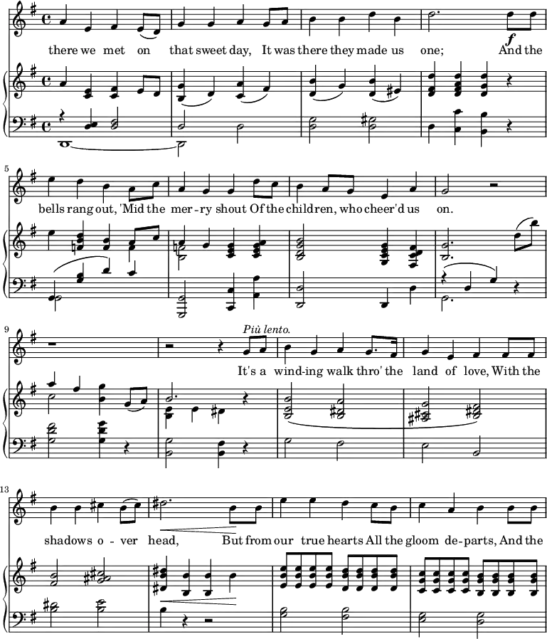 \relative c'' {
%\partial 4
<<
\new Staff \with {midiInstrument = "violin"} {
\key g \major
%\tempo "Moderato."
a4 e fis e8( d) |
g4 g a g8 a |
b4 b d b |
d2. d8 \f d |
e4 d b a8 c |
a4 g g d'8 c |
b4 a8 g e4 a |
g2 r |
r1 |
r2 r4 g8^\markup {\italic "Più lento."} a |
b4 g a g8. fis16 |
g4 e fis fis8 fis |
b4 b cis b8( cis) |
dis2.\< b8\! b |
e4 e d c8 b |
c4 a b b8 b |
}
\addlyrics {
there we met on that sweet day,
It was there they made us one;
And the bells rang out,
'Mid the mer -- ry shout
Of the child -- ren, who cheer'd us on.
It's a wind -- ing walk thro' the land of love,
With the sha -- dows o -- ver head,
But from our true hearts
All the gloom de -- parts,
And the
}
\new PianoStaff <<
\new Staff {
\key g \major
a4 <c, e> <c fis> e8 d |
<b g'>4( d) <c a'>( fis) |
<d b'>4( g) <d b'>( eis) |
<d fis d'>4 <d fis a d> <d g d'> r |
e'4 <f, b d> <f b> << {a8 c} \\ f,4 >> |
<< {a4 g} \\ <b, f'>2 >> <c e g>4 <c e g a> |
<b d g b>2 <g c e g>4 <fis c' d fis> |
<b g'>2. d'8( b') |
<< {a4 fis} \\ c2 >> <b g'>4 g8( a) |
<< b2. \\ {<b, e>4 e dis} >> r4 |
<b e b'>2\( <b dis a'> |
<ais cis g'>2 <b dis fis>\) |
<fis' b>2 <g ais cis> |
<dis b' dis>4\< <b b'> <b b'> b'\! |
<e, b' e>8 q q q <d b' d> q q q |
<c g' c>8 q q q <b g' b> q q q |
}
\new Staff {
\clef "bass"
\key g \major
<< {r4 <d, e>4 <d fis>2 d} \\ {d,1 ~ d2} >> d'2 |
<d g>2 <d gis> |
d4 <c c'> <b b'> r |
<< {g4\( <g' b> d'\) c} \\ {g,2 s2} >> |
<g, g'>2 <c c'>4 <a' a'> |
<d, d'>2 d4 d' |
<< {r4\( d g\)} \\ g,2. >> r4 |
<g' d' fis>2 <g d' g>4 r |
<b, g'>2 <b fis'>4 r |
g'2 fis |
e2 b |
<b' dis>2 <b e> |
b4 r4 r2 |
<g b>2 <fis b> |
<e g>2 <d g> |
}
>>
>>
}